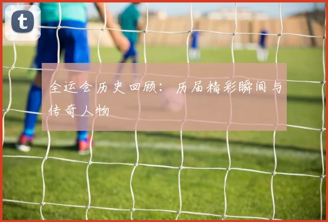 全运会历史回顾：历届精彩瞬间与传奇人物