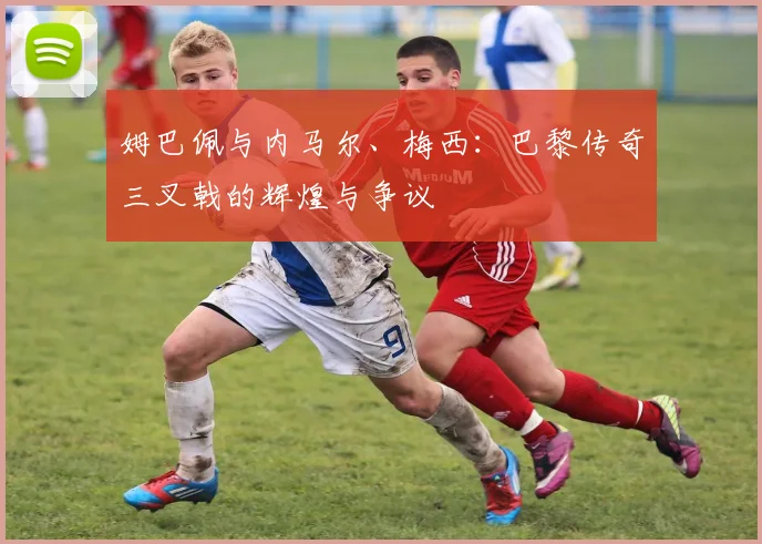 姆巴佩与内马尔、梅西：巴黎传奇三叉戟的辉煌与争议