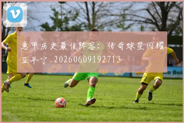 意甲历史最佳阵容：传奇球星闪耀亚平宁_20260609192713