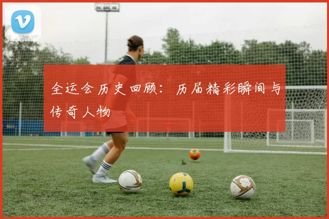 全运会历史回顾:历届精彩瞬间与传奇人物