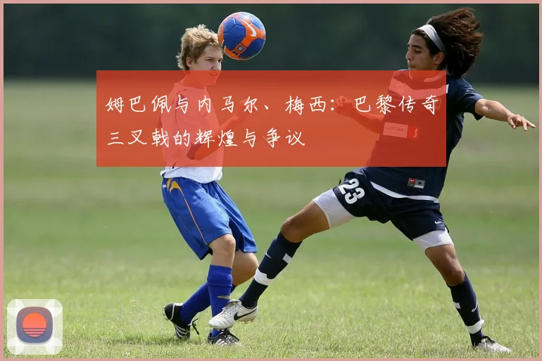 姆巴佩与内马尔、梅西:巴黎传奇三叉戟的辉煌与争议