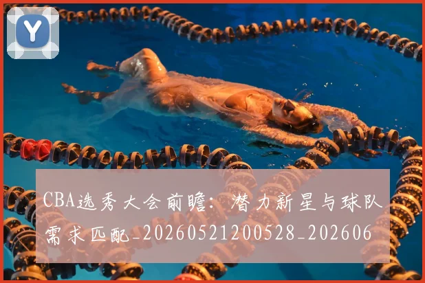 CBA选秀大会前瞻：潜力新星与球队需求匹配_20260521200528_20260606165334